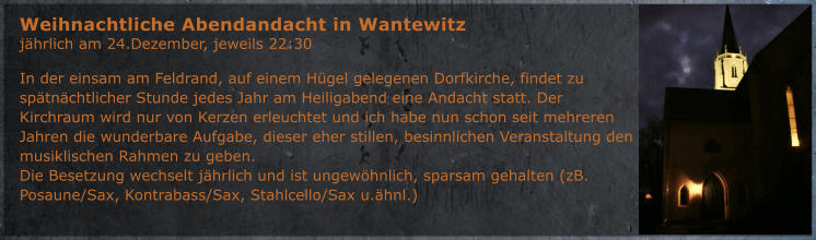 In der einsam am Feldrand, auf einem H�gel gelegenen Dorfkirche, findet zu sp�tn�chtlicher Stunde jedes Jahr am Heiligabend eine Andacht statt. Der Kirchraum wird nur von Kerzen erleuchtet und ich habe nun schon seit mehreren Jahren die wunderbare Aufgabe, dieser eher stillen, besinnlichen Veranstaltung den musiklischen Rahmen zu geben. Die Besetzung wechselt j�hrlich und ist ungew�hnlich, sparsam gehalten (zB. Posaune/Sax, Kontrabass/Sax, Stahlcello/Sax u.�hnl.) Weihnachtliche Abendandacht in Wantewitz j�hrlich am 24.Dezember, jeweils 22:30
