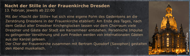 Mit der �Nacht der Stille� hat sich eine eigene Form des Gedenkens an die Zerst�rung Dresdens in der Frauenkirche etabliert: Am Ende des Tages, nach dem Gel�ut aller Dresdner Kirchenglocken lassen vor dem Chorraum viele Dresdner und G�ste der Stadt ein Kerzenmeer entstehen. Pers�nliche Impulse zu gelingender Vers�hnung und zum Frieden werden von internationalen G�sten aus der Kanzel gelesen.  Der Chor der Frauenkirche zusammen mit Bertram Quosdorf (Saxophon) gestalten den Abend musikalisch.   Nacht der Stille in der Frauenkirche Dresden  13. Februar, jeweils ab 22:00 � Christian Prade