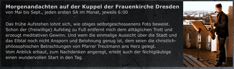 Das fr�he Aufstehen lohnt sich, wie obiges selbstgeschossenens Foto beweist. Schon der (freiwillige) Aufstieg zu Fu� entfernt mich dem allt�glichen Trott und  erzeugt meditativen Gewinn. Und wem die einmalige Aussicht �ber die Stadt und  das Elbtal noch nicht Ansporn und Belohnung genug ist, dem seien die christlich-philosophischen Betrachtungen von Pfarrer Treutmann ans Herz gelegt. Vom Anblick erbaut, zum Nachdenken angeregt, erlebt auch der Nichtgl�ubige einen wundervollen Start in den Tag.    Morgenandachten auf der Kuppel der Frauenkirche Dresden von Mai bis Sept., jeden ersten SA im Monat, jeweils 6:00
