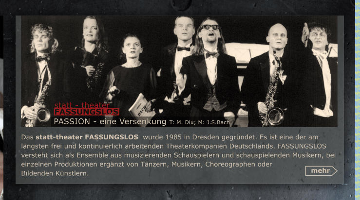 Das statt-theater FASSUNGSLOS  wurde 1985 in Dresden gegrndet. Es ist eine der am lngsten frei und kontinuierlich arbeitenden Theaterkompanien Deutschlands. FASSUNGSLOS  versteht sich als Ensemble aus musizierenden Schauspielern und schauspielenden Musikern, bei einzelnen Produktionen ergnzt von Tnzern, Musikern, Choreographen oder Bildenden Knstlern.  mehr PASSION - eine Versenkung T: M. Dix; M: J.S.Bach statt - theater