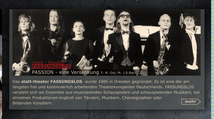 Das statt-theater FASSUNGSLOS  wurde 1985 in Dresden gegrndet. Es ist eine der am lngsten frei und kontinuierlich arbeitenden Theaterkompanien Deutschlands. FASSUNGSLOS  versteht sich als Ensemble aus musizierenden Schauspielern und schauspielenden Musikern, bei einzelnen Produktionen ergnzt von Tnzern, Musikern, Choreographen oder Bildenden Knstlern.  mehr PASSION - eine Versenkung T: M. Dix; M: J.S.Bach statt - theater