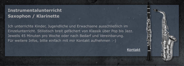 Kontakt Instrumentalunterricht Saxophon / Klarinette  Ich unterrichte Kinder, Jugendliche und Erwachsene ausschlielich im Einzelunterricht. Stilistisch breit gefchert von Klassik ber Pop bis Jazz. Jeweils 45 Minuten pro Woche oder nach Bedarf und Vereinbarung. Fr weitere Infos, bitte einfach mit mir Kontakt aufnehmen :-)